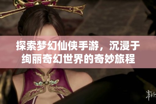 探索梦幻仙侠手游，沉浸于绚丽奇幻世界的奇妙旅程