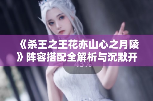 《杀王之王花亦山心之月陵》阵容搭配全解析与沉默开发者深度讲解