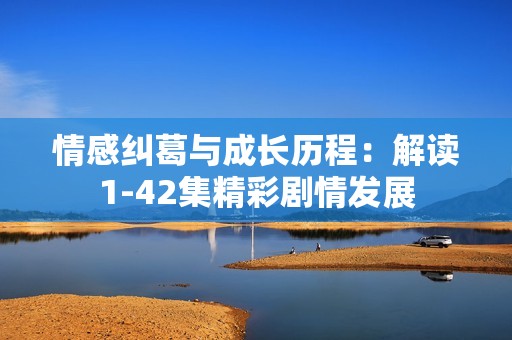情感纠葛与成长历程：解读1-42集精彩剧情发展