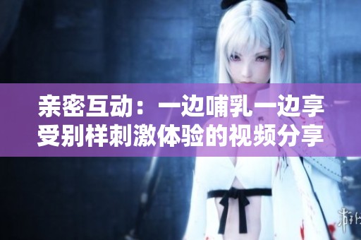 亲密互动：一边哺乳一边享受别样刺激体验的视频分享