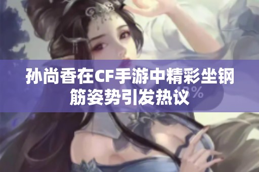 孙尚香在CF手游中精彩坐钢筋姿势引发热议