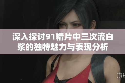 深入探讨91精片中三次流白浆的独特魅力与表现分析