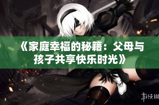 《家庭幸福的秘籍：父母与孩子共享快乐时光》