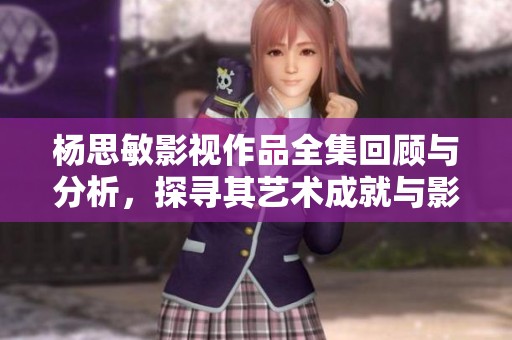 杨思敏影视作品全集回顾与分析，探寻其艺术成就与影响