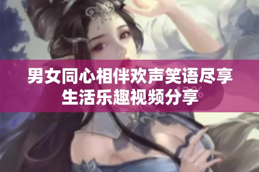 男女同心相伴欢声笑语尽享生活乐趣视频分享