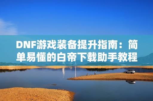 DNF游戏装备提升指南：简单易懂的白帝下载助手教程