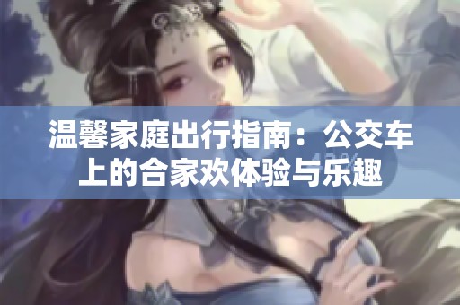 温馨家庭出行指南：公交车上的合家欢体验与乐趣