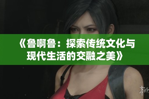 《鲁啊鲁：探索传统文化与现代生活的交融之美》