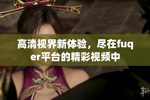 高清视界新体验，尽在fuqer平台的精彩视频中