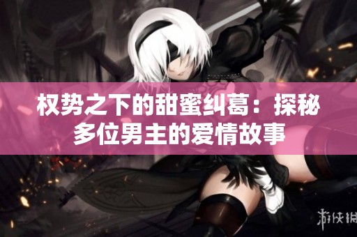 权势之下的甜蜜纠葛：探秘多位男主的爱情故事