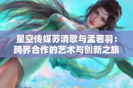 星空传媒苏清歌与孟若羽：跨界合作的艺术与创新之旅