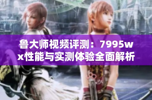 鲁大师视频评测：7995wx性能与实测体验全面解析