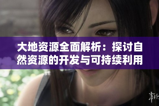 大地资源全面解析：探讨自然资源的开发与可持续利用策略