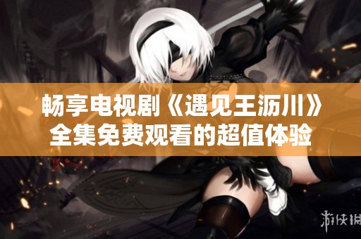 畅享电视剧《遇见王沥川》全集免费观看的超值体验