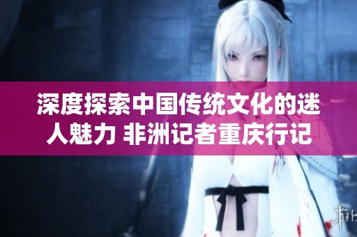 深度探索中国传统文化的迷人魅力 非洲记者重庆行记