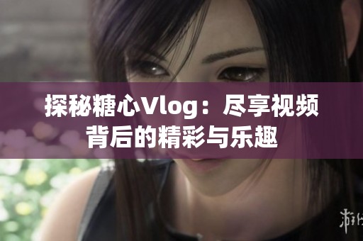 探秘糖心Vlog：尽享视频背后的精彩与乐趣