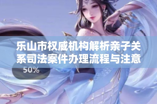 乐山市权威机构解析亲子关系司法案件办理流程与注意事项