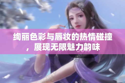 绚丽色彩与唇妆的热情碰撞，展现无限魅力韵味