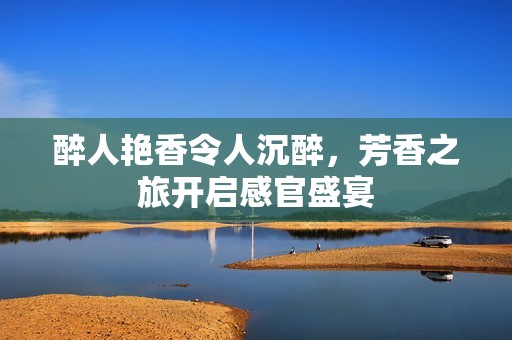 醉人艳香令人沉醉，芳香之旅开启感官盛宴