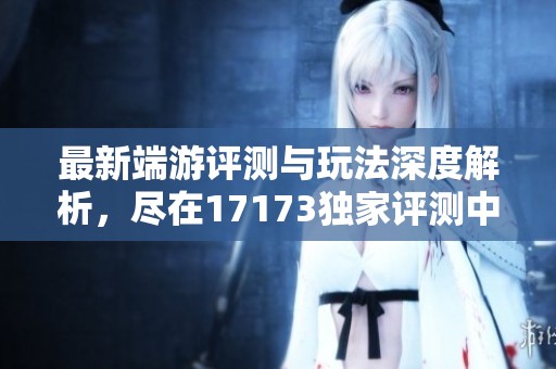 最新端游评测与玩法深度解析，尽在17173独家评测中