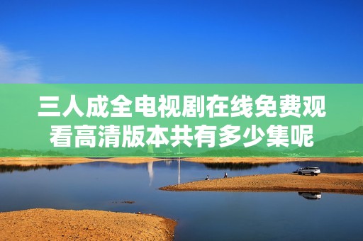 三人成全电视剧在线免费观看高清版本共有多少集呢