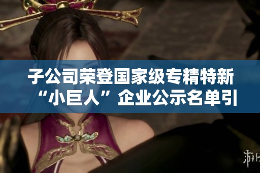 子公司荣登国家级专精特新“小巨人”企业公示名单引关注