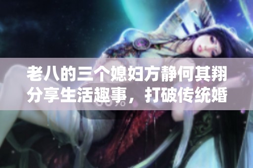 老八的三个媳妇方静何其翔分享生活趣事，打破传统婚姻观念