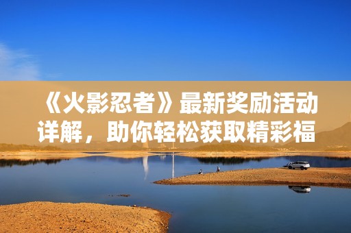 《火影忍者》最新奖励活动详解，助你轻松获取精彩福利