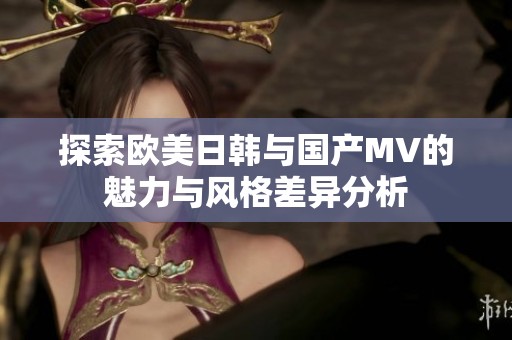 探索欧美日韩与国产MV的魅力与风格差异分析