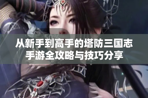 从新手到高手的塔防三国志手游全攻略与技巧分享