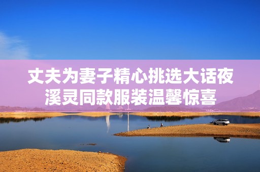 丈夫为妻子精心挑选大话夜溪灵同款服装温馨惊喜