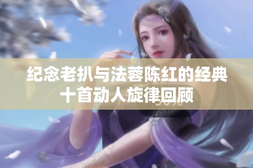 纪念老扒与法蓉陈红的经典十首动人旋律回顾
