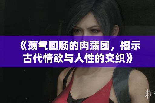 《荡气回肠的肉蒲团，揭示古代情欲与人性的交织》