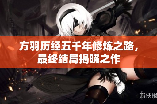 方羽历经五千年修炼之路，最终结局揭晓之作