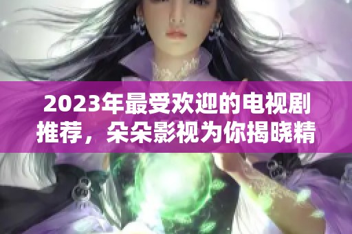 2023年最受欢迎的电视剧推荐，朵朵影视为你揭晓精彩剧集