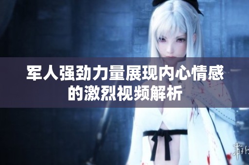 军人强劲力量展现内心情感的激烈视频解析