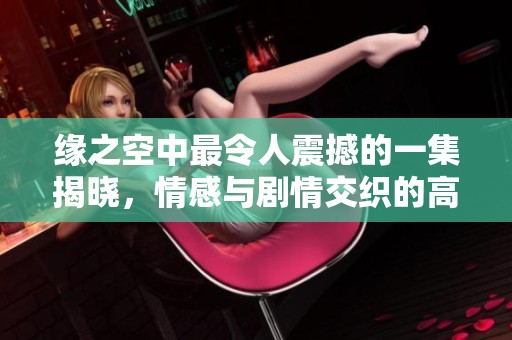缘之空中最令人震撼的一集揭晓，情感与剧情交织的高潮时刻