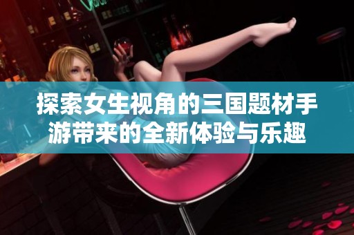 探索女生视角的三国题材手游带来的全新体验与乐趣
