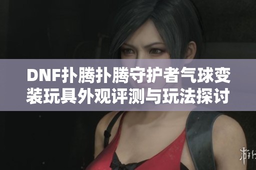 DNF扑腾扑腾守护者气球变装玩具外观评测与玩法探讨