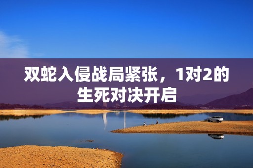 双蛇入侵战局紧张，1对2的生死对决开启