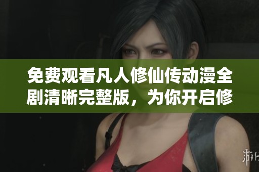 免费观看凡人修仙传动漫全剧清晰完整版，为你开启修仙之旅
