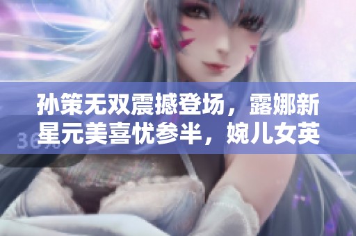 孙策无双震撼登场，露娜新星元美喜忧参半，婉儿女英雄重做期待值飙升