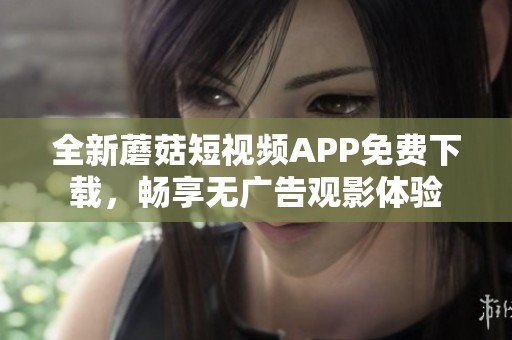 全新蘑菇短视频APP免费下载，畅享无广告观影体验