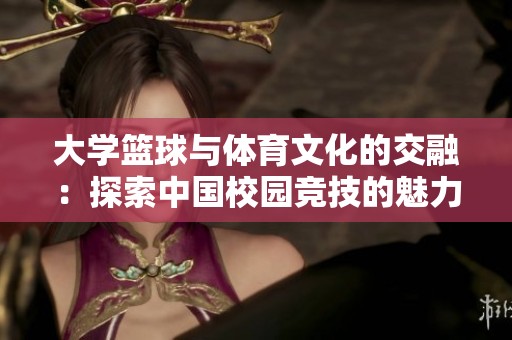 大学篮球与体育文化的交融：探索中国校园竞技的魅力与挑战