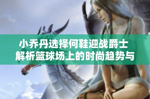 小乔丹选择何鞋迎战爵士 解析篮球场上的时尚趋势与风格