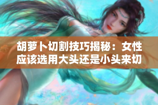 胡萝卜切割技巧揭秘：女性应该选用大头还是小头来切割？