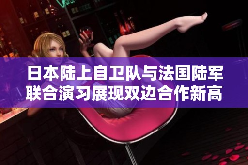 日本陆上自卫队与法国陆军联合演习展现双边合作新高度