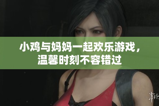 小鸡与妈妈一起欢乐游戏，温馨时刻不容错过