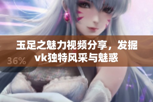 玉足之魅力视频分享，发掘vk独特风采与魅惑