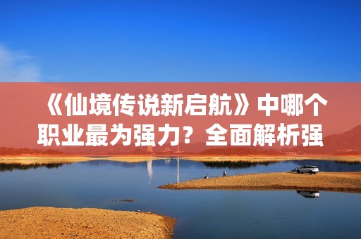 《仙境传说新启航》中哪个职业最为强力？全面解析强势职业选择！